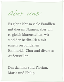 über uns:
Es gibt nicht so viele Familien mit diesem Namen, aber um es gleich klarzustellen, wir sind der Berlin-Clan mit einem verbundenen Emmerich-Clan und diversen Außenstellen.
Das da links sind Florian, Maria und Philip.